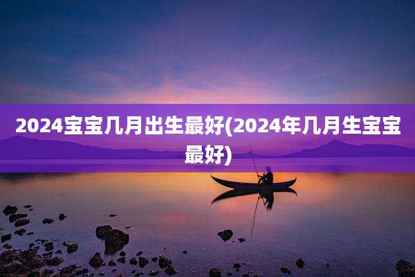 2024宝宝几月出生最好(2024年几月生宝宝最好)