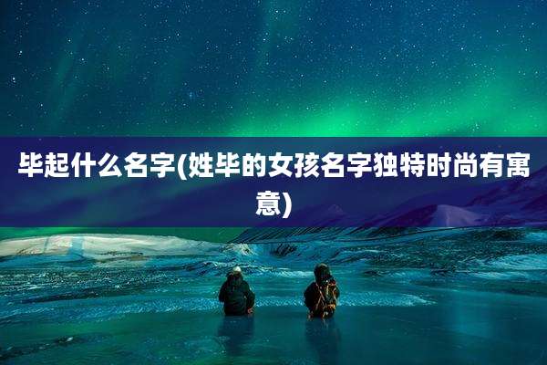 毕起什么名字(姓毕的女孩名字独特时尚有寓意)