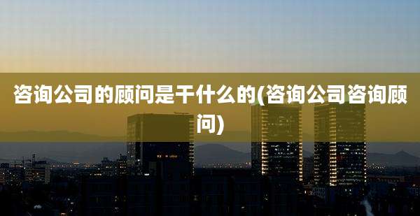 咨询公司的顾问是干什么的(咨询公司咨询顾问)