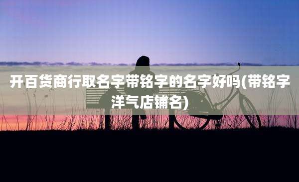 开百货商行取名字带铭字的名字好吗(带铭字洋气店铺名)