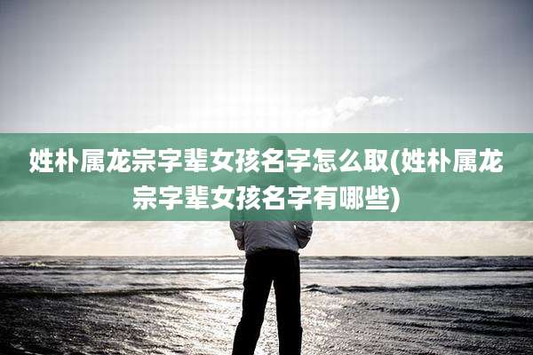 姓朴属龙宗字辈女孩名字怎么取(姓朴属龙宗字辈女孩名字有哪些)
