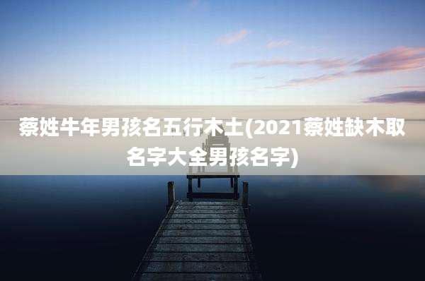 蔡姓牛年男孩名五行木土(2021蔡姓缺木取名字大全男孩名字)