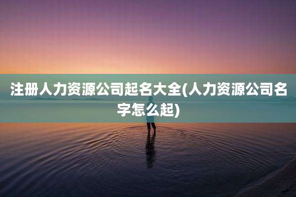 注册人力资源公司起名大全(人力资源公司名字怎么起)