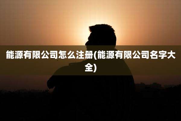 能源有限公司怎么注册(能源有限公司名字大全)