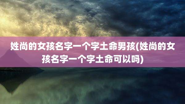 姓尚的女孩名字一个字土命男孩(姓尚的女孩名字一个字土命可以吗)