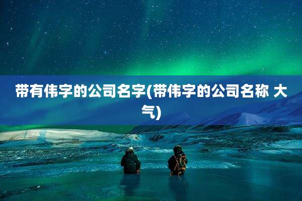 带有伟字的公司名字(带伟字的公司名称 大气)