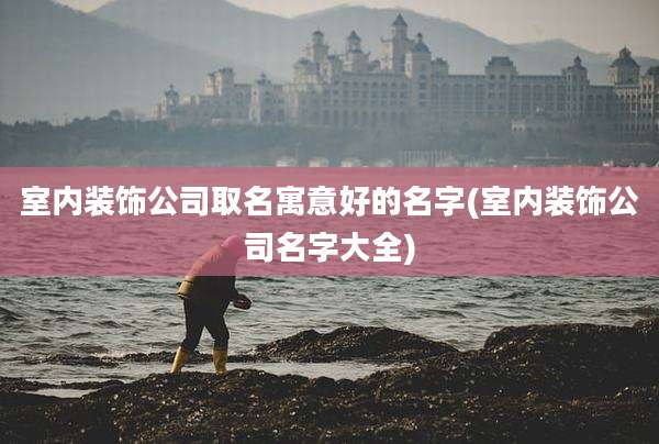 室内装饰公司取名寓意好的名字(室内装饰公司名字大全)