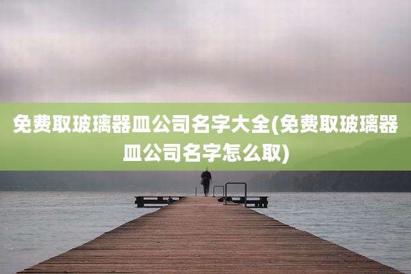 免费取玻璃器皿公司名字大全(免费取玻璃器皿公司名字怎么取)