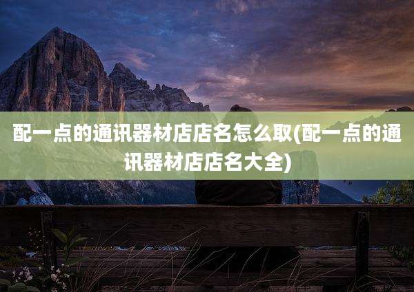 配一点的通讯器材店店名怎么取(配一点的通讯器材店店名大全)
