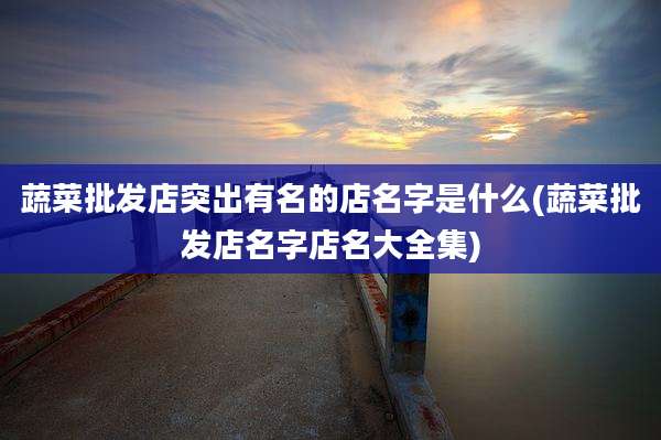 蔬菜批发店突出有名的店名字是什么(蔬菜批发店名字店名大全集)