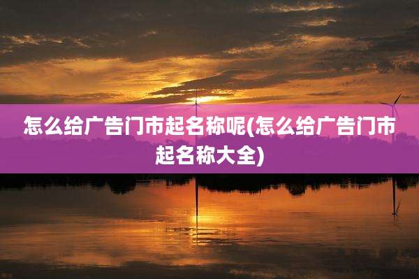 怎么给广告门市起名称呢(怎么给广告门市起名称大全)