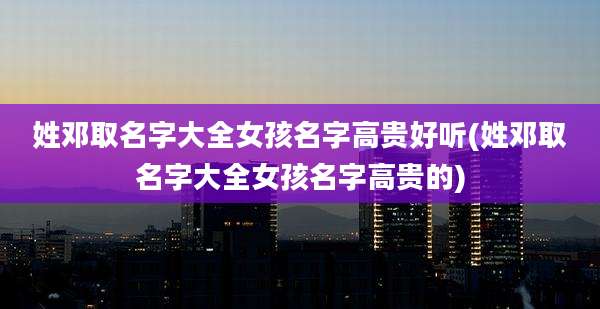 姓邓取名字大全女孩名字高贵好听(姓邓取名字大全女孩名字高贵的)