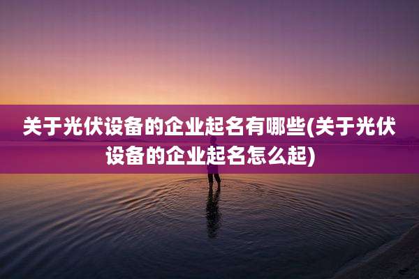 关于光伏设备的企业起名有哪些(关于光伏设备的企业起名怎么起)