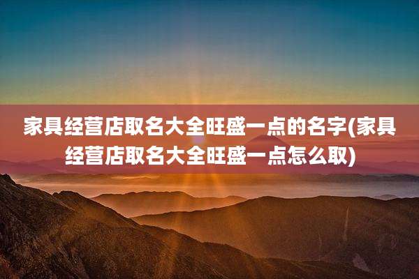 家具经营店取名大全旺盛一点的名字(家具经营店取名大全旺盛一点怎么取)