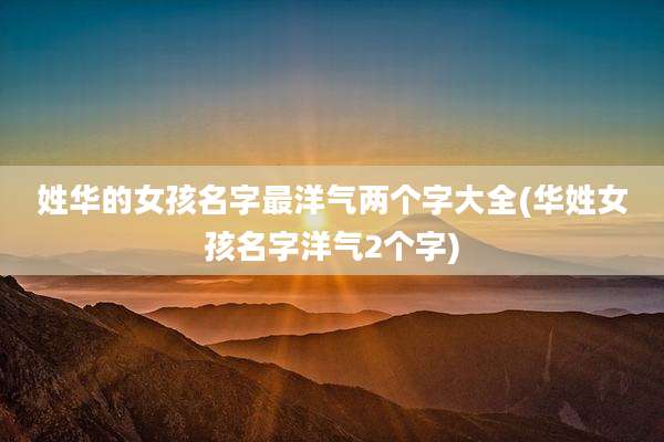 姓华的女孩名字最洋气两个字大全(华姓女孩名字洋气2个字)