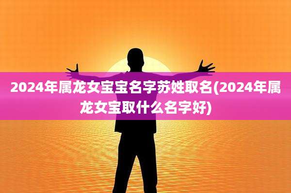 2024年属龙女宝宝名字苏姓取名(2024年属龙女宝取什么名字好)