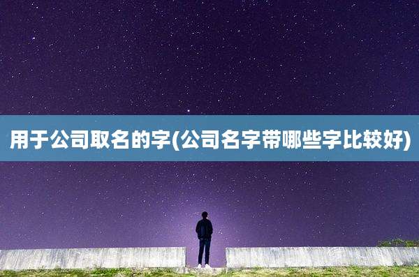 用于公司取名的字(公司名字带哪些字比较好)