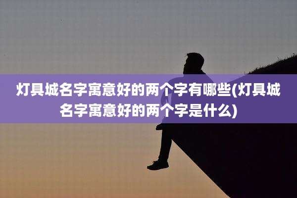 灯具城名字寓意好的两个字有哪些(灯具城名字寓意好的两个字是什么)