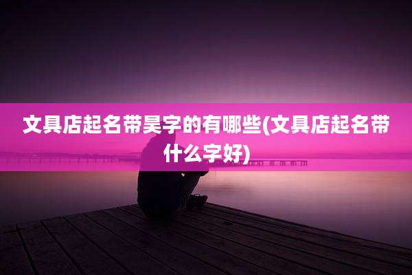 文具店起名带昊字的有哪些(文具店起名带什么字好)