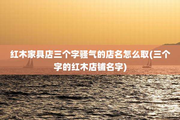 红木家具店三个字骚气的店名怎么取(三个字的红木店铺名字)