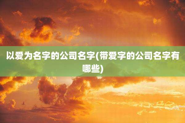 以爱为名字的公司名字(带爱字的公司名字有哪些)