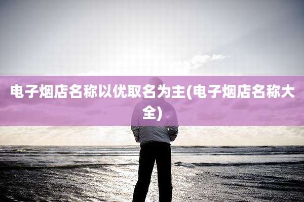 电子烟店名称以优取名为主(电子烟店名称大全)