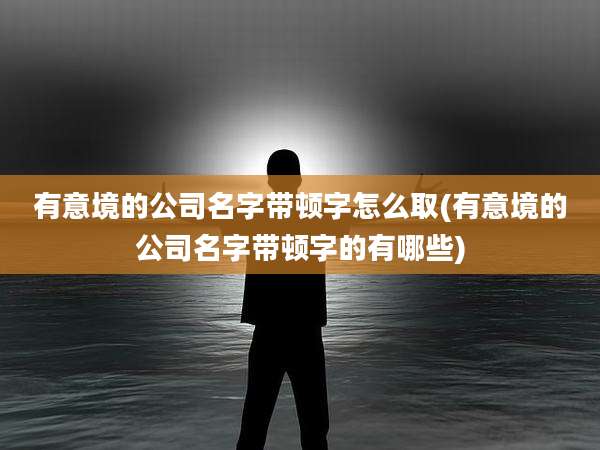 有意境的公司名字带顿字怎么取(有意境的公司名字带顿字的有哪些)