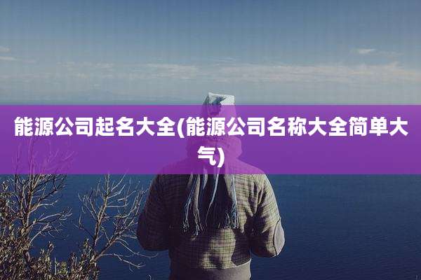 能源公司起名大全(能源公司名称大全简单大气)