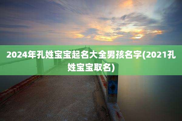 2024年孔姓宝宝起名大全男孩名字(2021孔姓宝宝取名)