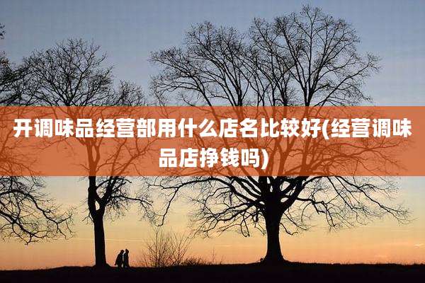 开调味品经营部用什么店名比较好(经营调味品店挣钱吗)