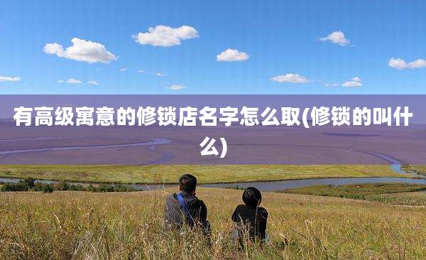 有高级寓意的修锁店名字怎么取(修锁的叫什么)