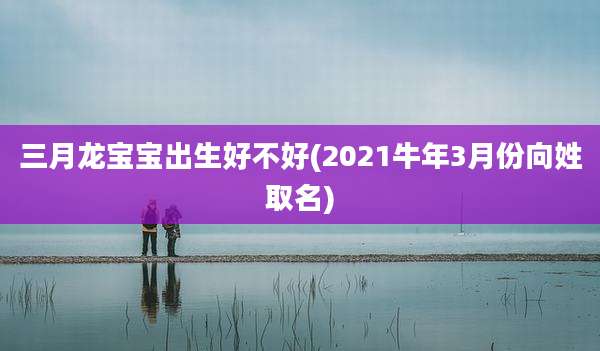 三月龙宝宝出生好不好(2021牛年3月份向姓取名)