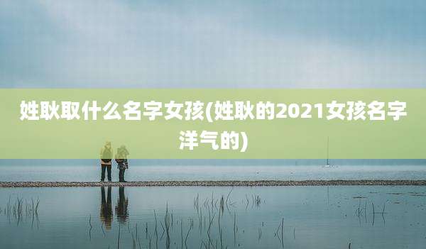姓耿取什么名字女孩(姓耿的2021女孩名字洋气的)