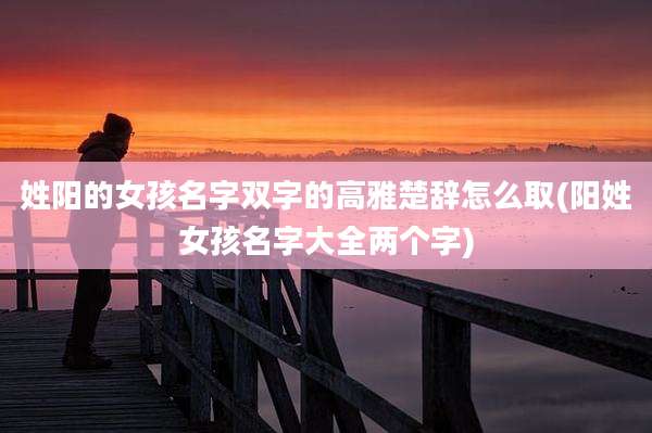 姓阳的女孩名字双字的高雅楚辞怎么取(阳姓女孩名字大全两个字)