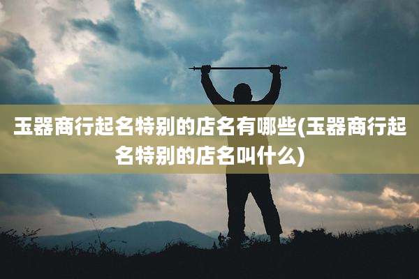 玉器商行起名特别的店名有哪些(玉器商行起名特别的店名叫什么)