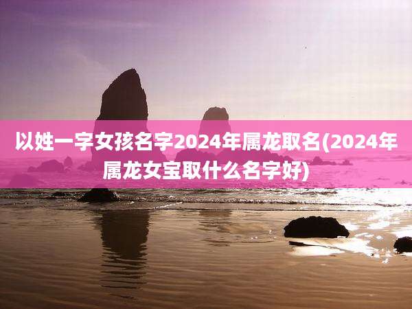 以姓一字女孩名字2024年属龙取名(2024年属龙女宝取什么名字好)