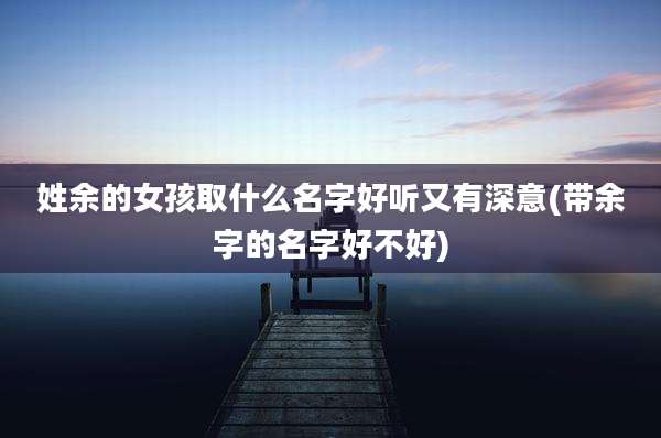 姓余的女孩取什么名字好听又有深意(带余字的名字好不好)