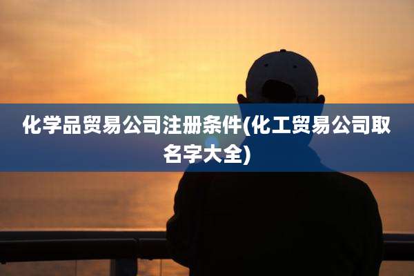 化学品贸易公司注册条件(化工贸易公司取名字大全)