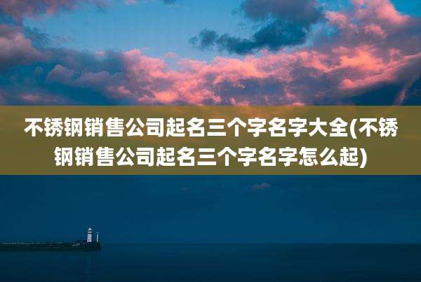 不锈钢销售公司起名三个字名字大全(不锈钢销售公司起名三个字名字怎么起)