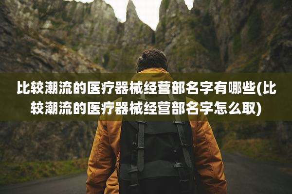 比较潮流的医疗器械经营部名字有哪些(比较潮流的医疗器械经营部名字怎么取)
