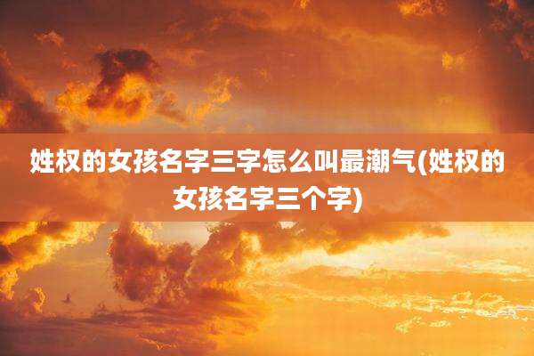 姓权的女孩名字三字怎么叫最潮气(姓权的女孩名字三个字)