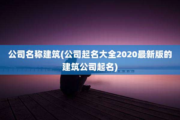 公司名称建筑(公司起名大全2020最新版的建筑公司起名)