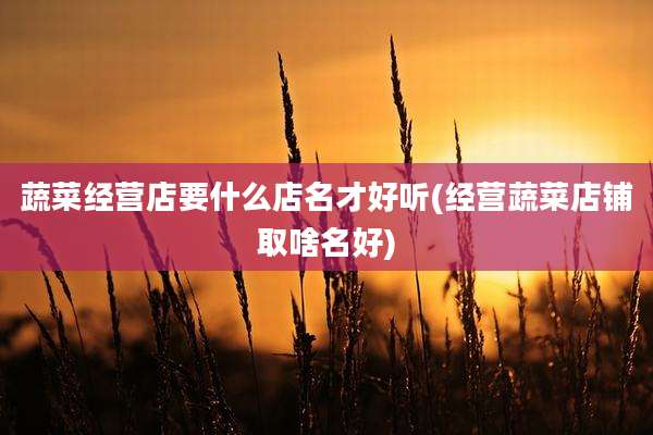 蔬菜经营店要什么店名才好听(经营蔬菜店铺取啥名好)