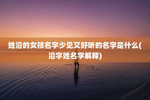 姓沿的女孩名字少见又好听的名字是什么(沿字姓名学解释)