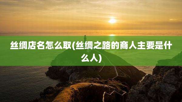 丝绸店名怎么取(丝绸之路的商人主要是什么人)