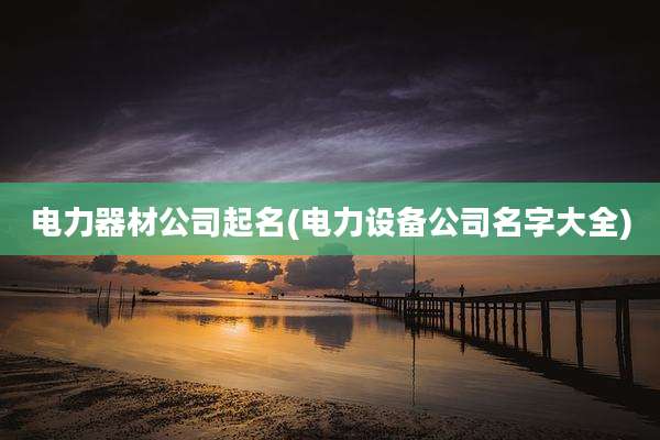 电力器材公司起名(电力设备公司名字大全)