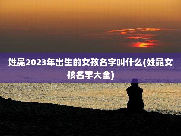 姓晁2023年出生的女孩名字叫什么(姓晁女孩名字大全)