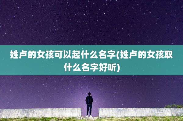 姓卢的女孩可以起什么名字(姓卢的女孩取什么名字好听)