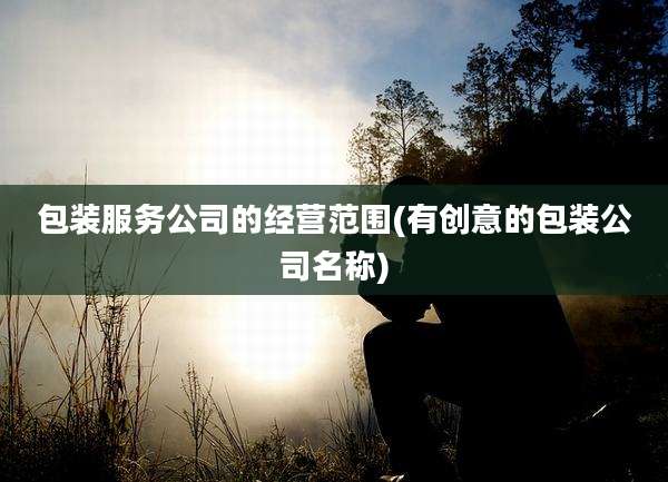 包装服务公司的经营范围(有创意的包装公司名称)