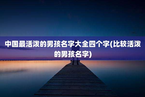 中国最活泼的男孩名字大全四个字(比较活泼的男孩名字)